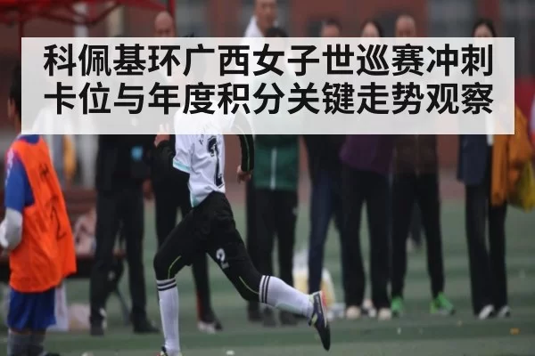 科佩基环广西女子世巡赛冲刺卡位与年度积分关键走势观察